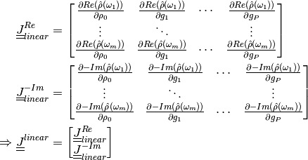 \underline{\underline{J}}^{Re}_{linear} &= \begin{bmatrix} \frac{\partial
Re(\hat{\rho}(\omega_1))}{\partial \rho_0} & \frac{\partial
Re(\hat{\rho}(\omega_1))}{\partial g_1} & \cdots & \frac{\partial
Re(\hat{\rho}(\omega_1))}{\partial g_P}\\ \vdots & \ddots & & \vdots\\
\frac{\partial Re(\hat{\rho}(\omega_m))}{\partial \rho_0} & \frac{\partial
Re(\hat{\rho}(\omega_m))}{\partial g_1} & \cdots & \frac{\partial
Re(\hat{\rho}(\omega_m))}{\partial g_P} \end{bmatrix}\\
\underline{\underline{J}}^{-Im}_{linear} &= \begin{bmatrix} \frac{\partial
-Im(\hat{\rho}(\omega_1))}{\partial \rho_0} & \frac{\partial
-Im(\hat{\rho}(\omega_1))}{\partial g_1} & \cdots & \frac{\partial
-Im(\hat{\rho}(\omega_1))}{\partial g_P}\\ \vdots & \ddots & & \vdots\\
\frac{\partial -Im(\hat{\rho}(\omega_m))}{\partial \rho_0} & \frac{\partial
-Im(\hat{\rho}(\omega_m))}{\partial g_1} & \cdots & \frac{\partial
-Im(\hat{\rho}(\omega_m))}{\partial g_P} \end{bmatrix}\\
\Rightarrow \underline{\underline{J}}^{linear} &=
\begin{bmatrix}\underline{\underline{J}}^{Re}_{linear}\\\underline{\underline{J}}^{-Im}_{linear}\end{bmatrix}